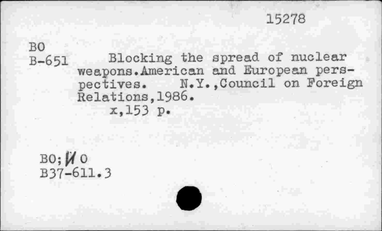 ﻿15278
BO
B-651 Blocking the spread of nuclear weapons.American and European perspectives. N.Y.,Council on Foreign Relations,1986.
x,153 P.
BO; JY 0 B37-611.3